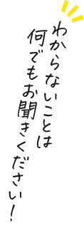 わからないことは 何でもお聞きください！
